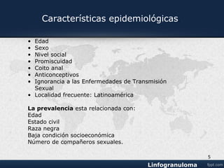 Edad
Sexo
Nivel social
Promiscuidad
Coito anal
Anticonceptivos
Pérdida de miedo a las Enfermedades de Transmisión
Sexual
Localidad: Latinoamérica
La prevalencia esta relacionada con:
Edad
Estado civil
Raza negra
Baja condición socioeconómica
Numero de compañeros sexuales.
Características epidemiológicas.
5
 