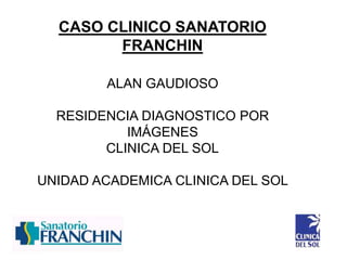 CASO CLINICO SANATORIO
FRANCHIN
ALAN GAUDIOSO
RESIDENCIA DIAGNOSTICO POR
IMÁGENES
CLINICA DEL SOL
UNIDAD ACADEMICA CLINICA DEL SOL
 