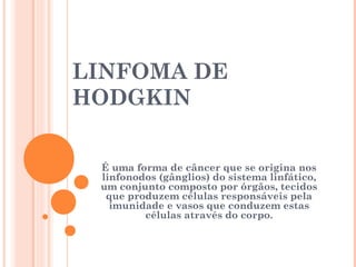 LINFOMA DE
HODGKIN
É uma forma de câncer que se origina nos
linfonodos (gânglios) do sistema linfático,
um conjunto composto por órgãos, tecidos
que produzem células responsáveis pela
imunidade e vasos que conduzem estas
células através do corpo.
 