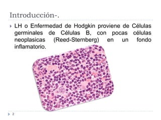 Introducción-.
LH o Enfermedad de Hodgkin proviene de Células
germinales de Células B, con pocas células
neoplasicas (Reed...