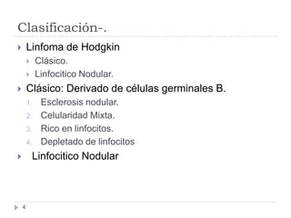Clasificación-.
Linfoma de Hodgkin



Clásico.
Linfocitico Nodular.




Clásico: Derivado de células germinales B.



1.
2.

3.
4.

Esclerosis nodular.
Celularidad Mixta.
Rico en linfocitos.
Depletado de linfocitos

Linfocitico Nodular



4

 