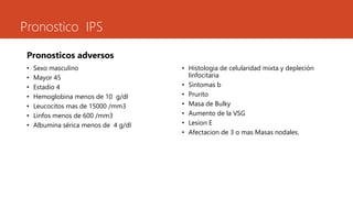 Pronostico IPS 
Pronosticos adversos 
• Sexo masculino 
• Mayor 45 
• Estadio 4 
• Hemoglobina menos de 10 g/dl 
• Leucocitos mas de 15000 /mm3 
• Linfos menos de 600 /mm3 
• Albumina sérica menos de 4 g/dl 
• Histologia de celularidad mixta y depleción 
linfocitaria 
• Sintomas b 
• Prurito 
• Masa de Bulky 
• Aumento de la VSG 
• Lesion E 
• Afectacion de 3 o mas Masas nodales. 
 