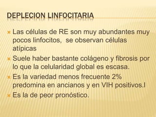 DEPLECION LINFOCITARIA
 Las células de RE son muy abundantes muy
pocos linfocitos, se observan células
atípicas
 Suele haber bastante colágeno y fibrosis por
lo que la celularidad global es escasa.
 Es la variedad menos frecuente 2%
predomina en ancianos y en VIH positivos.l
 Es la de peor pronóstico.
 