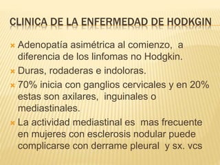 CLINICA DE LA ENFERMEDAD DE HODKGIN
 Adenopatía asimétrica al comienzo, a
diferencia de los linfomas no Hodgkin.
 Duras, rodaderas e indoloras.
 70% inicia con ganglios cervicales y en 20%
estas son axilares, inguinales o
mediastinales.
 La actividad mediastinal es mas frecuente
en mujeres con esclerosis nodular puede
complicarse con derrame pleural y sx. vcs
 