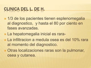 CLINICA DEL L. DE H.
 1/3 de los pacientes tienen esplenomegalia
al diagnostico, y hasta el 80 por ciento en
fases avanzadas.
 La hepatomegalia inicial es rara-
 La infiltracion a medula osea es del 10% rara
al momento del diagnostico.
 Otras localizaciones raras son la pulmonar,
osea y cutanea.
 