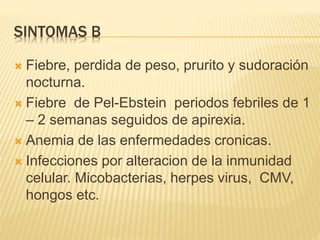 SINTOMAS B
 Fiebre, perdida de peso, prurito y sudoración
nocturna.
 Fiebre de Pel-Ebstein periodos febriles de 1
– 2 semanas seguidos de apirexia.
 Anemia de las enfermedades cronicas.
 Infecciones por alteracion de la inmunidad
celular. Micobacterias, herpes virus, CMV,
hongos etc.
 