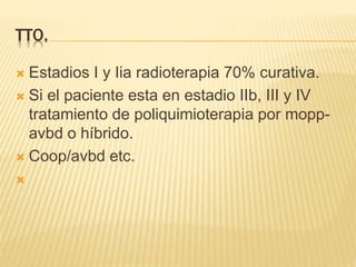 TTO.
 Estadios I y Iia radioterapia 70% curativa.
 Si el paciente esta en estadio IIb, III y IV
tratamiento de poliquimioterapia por mopp-
avbd o híbrido.
 Coop/avbd etc.

 