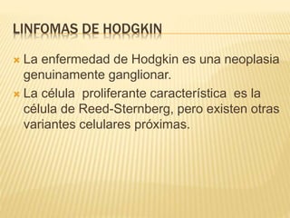 LINFOMAS DE HODGKIN
 La enfermedad de Hodgkin es una neoplasia
genuinamente ganglionar.
 La célula proliferante característica es la
célula de Reed-Sternberg, pero existen otras
variantes celulares próximas.
 
