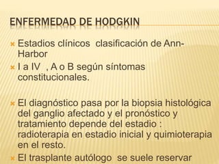 ENFERMEDAD DE HODGKIN
 Estadios clínicos clasificación de Ann-
Harbor
 I a IV , A o B según síntomas
constitucionales.
 El diagnóstico pasa por la biopsia histológica
del ganglio afectado y el pronóstico y
tratamiento depende del estadio :
radioterapia en estadio inicial y quimioterapia
en el resto.
 El trasplante autólogo se suele reservar
 