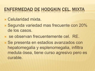 ENFERMEDAD DE HODGKIN CEL. MIXTA
 Celularidad mixta.
 Segunda variedad mas frecuente con 20%
de los casos.
 se observan frecuentemente cel. RE.
 Se presenta en estadios avanzados con
hepatomegalia y esplenomegalia, infiltra
medula ósea, tiene curso agresivo pero es
curable.
 