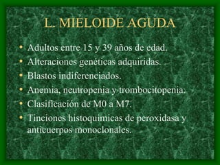L. MIELOIDE AGUDA
•   Adultos entre 15 y 39 años de edad.
•   Alteraciones genéticas adquiridas.
•   Blastos indiferenciados.
•   Anemia, neutropenia y trombocitopenia.
•   Clasificación de M0 a M7.
•   Tinciones histoquímicas de peroxidasa y
    anticuerpos monoclonales.
 
