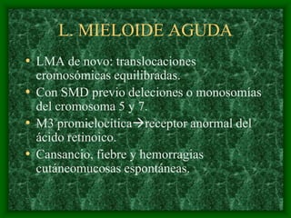L. MIELOIDE AGUDA
• LMA de novo: translocaciones
  cromosómicas equilibradas.
• Con SMD previo deleciones o monosomías
  del cromosoma 5 y 7.
• M3 promielocíticareceptor anormal del
  ácido retinoico.
• Cansancio, fiebre y hemorragias
  cutáneomucosas espontáneas.
 