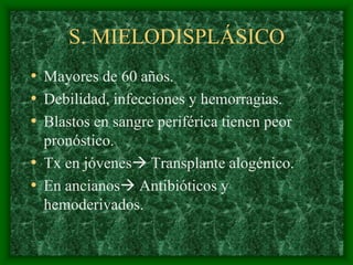 S. MIELODISPLÁSICO
• Mayores de 60 años.
• Debilidad, infecciones y hemorragias.
• Blastos en sangre periférica tienen peor
  pronóstico.
• Tx en jóvenes Transplante alogénico.
• En ancianos Antibióticos y
  hemoderivados.
 