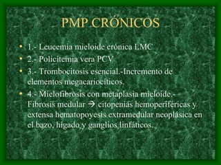 PMP CRÓNICOS
• 1.- Leucemia mieloide crónica LMC
• 2.- Policitemia vera PCV
• 3.- Trombocitosis esencial.-Incremento de
  elementos megacariocíticos.
• 4.- Mielofibrosis con metaplasia mieloide.-
  Fibrosis medular  citopenias hemoperiféricas y
  extensa hematopoyesis extramedular neoplásica en
  el bazo, hígado y ganglios linfáticos.
 