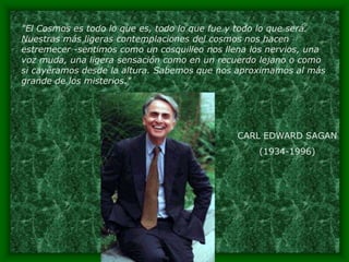 "El Cosmos es todo lo que es, todo lo que fue y todo lo que será.
Nuestras más ligeras contemplaciones del cosmos nos hacen
estremecer -sentimos como un cosquilleo nos llena los nervios, una
voz muda, una ligera sensación como en un recuerdo lejano o como
si cayéramos desde la altura. Sabemos que nos aproximamos al más
grande de los misterios."




                                              CARL EDWARD SAGAN
                                                   (1934-1996)
 