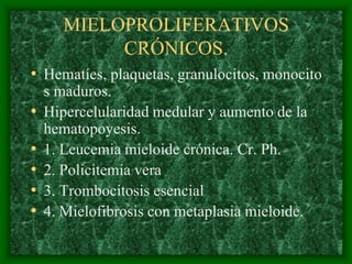 MIELOPROLIFERATIVOS
            CRÓNICOS.
• Hematíes, plaquetas, granulocitos, monocito
    s maduros.
•   Hipercelularidad medular y aumento de la
    hematopoyesis.
•   1. Leucemia mieloide crónica. Cr. Ph.
•   2. Policitemia vera
•   3. Trombocitosis esencial
•   4. Mielofibrosis con metaplasia mieloide.
 