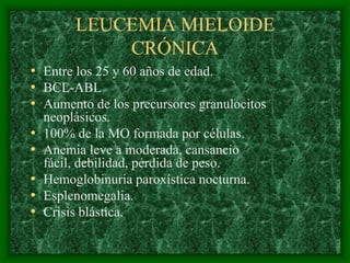LEUCEMIA MIELOIDE
             CRÓNICA
• Entre los 25 y 60 años de edad.
• BCL-ABL
• Aumento de los precursores granulocitos
    neoplásicos.
•   100% de la MO formada por células.
•   Anemia leve a moderada, cansancio
    fácil, debilidad, pérdida de peso.
•   Hemoglobinuria paroxística nocturna.
•   Esplenomegalia.
•   Crisis blástica.
 