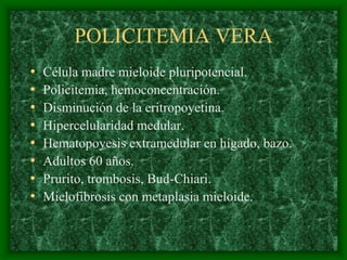 POLICITEMIA VERA
•   Célula madre mieloide pluripotencial.
•   Policitemia, hemoconcentración.
•   Disminución de la eritropoyetina.
•   Hipercelularidad medular.
•   Hematopoyesis extramedular en hígado, bazo.
•   Adultos 60 años.
•   Prurito, trombosis, Bud-Chiari.
•   Mielofibrosis con metaplasia mieloide.
 