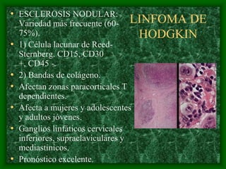 • ESCLEROSIS NODULAR:
    Variedad más frecuente (60- LINFOMA DE
    75%).                           HODGKIN
•   1) Célula lacunar de Reed-
    Sternberg. CD15, CD30
    +, CD45 -.
•   2) Bandas de colágeno.
•   Afectan zonas paracorticales T
    dependientes.
•   Afecta a mujeres y adolescentes
    y adultos jóvenes.
•   Ganglios linfáticos cervicales
    inferiores, supraclaviculares y
    mediastínicos.
•   Pronóstico excelente.
 