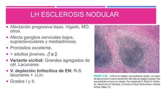 LH ESCLEROSIS NODULAR
 Afectación progresiva bazo, hígado, MO,
otros.
 Afecta ganglios cervicales bajos,
supraclaviculares y mediastínicos.
 Pronóstico excelente.
 > adultos jóvenes. ♂  ♀
 Variante sicitial: Grandes agregados de
cél. Lacunares
 V. depleción linfocítica de EN: R-S
lacunares + Lin.
 Grados I y II.
 