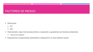 FACTORES DE RIESGO
 Infecciones
 VIH
 EBV
 Hacinamiento, bajo nivel socioeconómico, exposición a guarderías son factores protectores
 “Teoría de la higiene”
 Exposiciones ocupacionales (pesticidas) o tabaquismo no clara relación causal
 