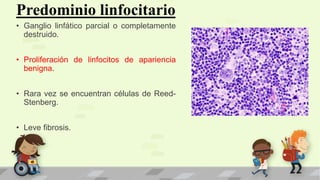 Predominio linfocitario
• Ganglio linfático parcial o completamente
destruido.
• Proliferación de linfocitos de apariencia
benigna.
• Rara vez se encuentran células de Reed-
Stenberg.
• Leve fibrosis.
 