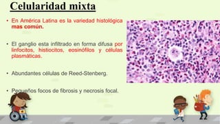Celularidad mixta
• En América Latina es la variedad histológica
mas común.
• El ganglio esta infiltrado en forma difusa por
linfocitos, histiocitos, eosinófilos y células
plasmáticas.
• Abundantes células de Reed-Stenberg.
• Pequeños focos de fibrosis y necrosis focal.
 