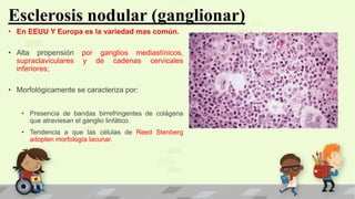 Esclerosis nodular (ganglionar)
• En EEUU Y Europa es la variedad mas común.
• Alta propensión por ganglios mediastínicos,
supraclaviculares y de cadenas cervicales
inferiores;
• Morfológicamente se caracteriza por:
• Presencia de bandas birrefringentes de colágena
que atraviesan el ganglio linfático.
• Tendencia a que las células de Reed Stenberg
adopten morfología lacunar.
 
