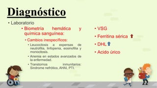 Diagnóstico
• Laboratorio
• Biometría hemática y
química sanguínea:
• Cambios inespecíficos:
• Leucocitosis a expensas de
neutrofilia, linfopenia, eosinofilia y
monocitosis.
• Anemia en estados avanzados de
la enfermedad.
• Transtornos inmunitarios:
Sindrome nefrótico, AHAI, PTI.
• VSG
• Ferritina sérica
• DHL
• Acido úrico
 