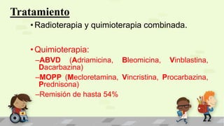 Tratamiento
•Radioterapia y quimioterapia combinada.
•Quimioterapia:
–ABVD (Adriamicina, Bleomicina, Vinblastina,
Dacarbazina)
–MOPP (Mecloretamina, Vincristina, Procarbazina,
Prednisona)
–Remisión de hasta 54%
 