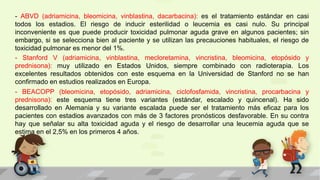 - ABVD (adriamicina, bleomicina, vinblastina, dacarbacina): es el tratamiento estándar en casi
todos los estadios. El riesgo de inducir esterilidad o leucemia es casi nulo. Su principal
inconveniente es que puede producir toxicidad pulmonar aguda grave en algunos pacientes; sin
embargo, si se selecciona bien al paciente y se utilizan las precauciones habituales, el riesgo de
toxicidad pulmonar es menor del 1%.
- Stanford V (adriamicina, vinblastina, mecloretamina, vincristina, bleomicina, etopósido y
prednisona): muy utilizado en Estados Unidos, siempre combinado con radioterapia. Los
excelentes resultados obtenidos con este esquema en la Universidad de Stanford no se han
confirmado en estudios realizados en Europa.
- BEACOPP (bleomicina, etopósido, adriamicina, ciclofosfamida, vincristina, procarbacina y
prednisona): este esquema tiene tres variantes (estándar, escalado y quincenal). Ha sido
desarrollado en Alemania y su variante escalada puede ser el tratamiento más eficaz para los
pacientes con estadios avanzados con más de 3 factores pronósticos desfavorable. En su contra
hay que señalar su alta toxicidad aguda y el riesgo de desarrollar una leucemia aguda que se
estima en el 2,5% en los primeros 4 años.
 