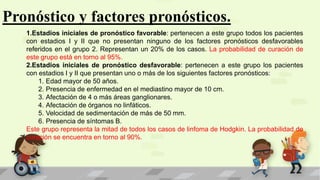 1.Estadios iniciales de pronóstico favorable: pertenecen a este grupo todos los pacientes
con estadios I y II que no presentan ninguno de los factores pronósticos desfavorables
referidos en el grupo 2. Representan un 20% de los casos. La probabilidad de curación de
este grupo está en torno al 95%.
2.Estadios iniciales de pronóstico desfavorable: pertenecen a este grupo los pacientes
con estadios I y II que presentan uno o más de los siguientes factores pronósticos:
1. Edad mayor de 50 años.
2. Presencia de enfermedad en el mediastino mayor de 10 cm.
3. Afectación de 4 o más áreas ganglionares.
4. Afectación de órganos no linfáticos.
5. Velocidad de sedimentación de más de 50 mm.
6. Presencia de síntomas B.
Este grupo representa la mitad de todos los casos de linfoma de Hodgkin. La probabilidad de
curación se encuentra en torno al 90%.
Pronóstico y factores pronósticos.
 