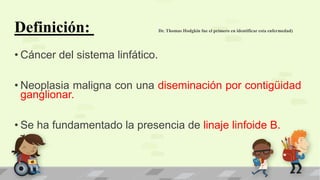 Definición: Dr. Thomas Hodgkin fue el primero en identificar esta enfermedad)
• Cáncer del sistema linfático.
• Neoplasia maligna con una diseminación por contigüidad
ganglionar.
• Se ha fundamentado la presencia de linaje linfoide B.
 
