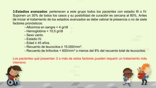 3.Estadios avanzados: pertenecen a este grupo todos los pacientes con estadio III o IV.
Suponen un 30% de todos los casos y su posibilidad de curación es cercana al 80%. Antes
de iniciar el tratamiento de los estadios avanzados se debe valorar la presencia o no de siete
factores pronósticos:
- Albúmina en sangre < 4 gr/dl .
- Hemoglobina < 10,5 gr/dl .
- Sexo varón.
- Estadio IV.
- Edad ≥ 45 años.
- Recuento de leucocitos ≥ 15.000/mm3.
- Recuento de linfocitos < 600/mm3 o menos del 8% del recuento total de leucocitos.
Los pacientes que presentan 3 o más de estos factores pueden requerir un tratamiento más
intensivo
 