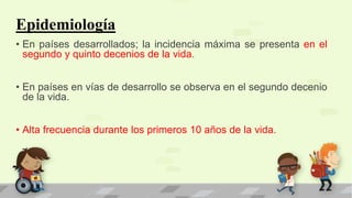 Epidemiología
• En países desarrollados; la incidencia máxima se presenta en el
segundo y quinto decenios de la vida.
• En países en vías de desarrollo se observa en el segundo decenio
de la vida.
• Alta frecuencia durante los primeros 10 años de la vida.
 