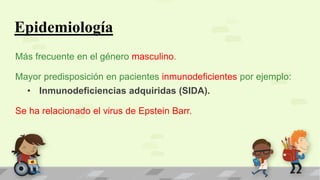 Epidemiología
Más frecuente en el género masculino.
Mayor predisposición en pacientes inmunodeficientes por ejemplo:
• Inmunodeficiencias adquiridas (SIDA).
Se ha relacionado el virus de Epstein Barr.
 