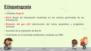 Etiopatogenia
• Linfocitos linaje B.
• Bcl-6 (factor de trascripción localizado en los centros germinales de los
linfocitos B)
• Mutación del gen p53 (disminución del índice apoptotico y progresión
tumoral)
• Aumento de la expresión de Bcl-2x.
• Incremento en la actividad proliferativa mediada por MB1.
 