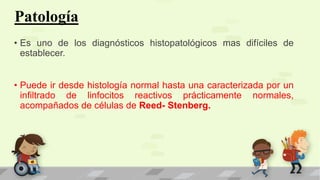 Patología
• Es uno de los diagnósticos histopatológicos mas difíciles de
establecer.
• Puede ir desde histología normal hasta una caracterizada por un
infiltrado de linfocitos reactivos prácticamente normales,
acompañados de células de Reed- Stenberg.
 