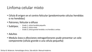 Linfoma celular mixto
• Célula B origen en el centro folicular (predominante células hendidas
o no hendidas)
• Patrones; folicular o difuso
• Subtipos
• Adultos
• Medula ósea o afecciones extraganlionares pude presentar un solo
componente (célula grande o una célula pequeña)
- Grado 1; célula hendida pequeña
- Grado 2; célula mixta
- Grado 3; célula grande hendida o no hendida o ambas
Shirlyn B. Mckenzie. Hematologia clínica. 2da edición. Manual moderno
 