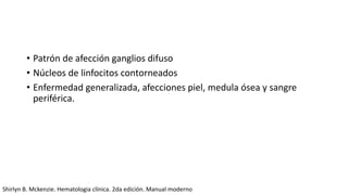 • Patrón de afección ganglios difuso
• Núcleos de linfocitos contorneados
• Enfermedad generalizada, afecciones piel, medula ósea y sangre
periférica.
Shirlyn B. Mckenzie. Hematologia clínica. 2da edición. Manual moderno
 