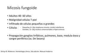 Micosis fungoide
• Adultos 40- 60 años
• Malignidad células T piel
• Infiltrado de células pequeñas o grandes
• Células
• Propagación ganglios linfáticos, pulmones, bazo, medula ósea y
sangre periférica (sx. De Sezary)
- Pequeñas; 8- 10μ citoplasma mínimo, núcleo crebriforme
- Grandes; 15- 20μ núcleos contorsionados e hipercromicos
Shirlyn B. Mckenzie. Hematologia clínica. 2da edición. Manual moderno
 