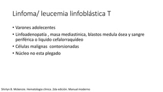 Linfoma/ leucemia linfoblástica T
• Varones adolecentes
• Linfoadenopatía , masa mediastinica, blastos medula ósea y sangre
periférica o liquido cefalorraquídeo
• Células malignas contorsionadas
• Núcleo no esta plegado
Shirlyn B. Mckenzie. Hematologia clínica. 2da edición. Manual moderno
 