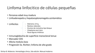 Linfoma linfocitico de células pequeñas
• Personas edad muy madura
• Linfoadenopatía y hepatoesplenomegalia asintomática
• Linfocitos
• Inmunoglobulina de superficie monoclonal tenue
• Marcador CD5
• Afecta medula ósea
• Progresión Sx. Richter; linfoma de alto grado
- Diámetro; 6-9 μ
- Núcleos redondos
- Grumos de cromatina tipo bloque
- Citoplasma azul claro
- Pocas figuras mitóticas
Shirlyn B. Mckenzie. Hematologia clínica. 2da edición. Manual moderno
 