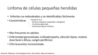 Linfoma de células pequeñas hendidas
• linfocitos no redondeados y no identificables fácilmente
• Características
• Mas frecuente en adultos
• Enfermedad generalizada; Linfoadenopatía, afección (bazo, medula
ósea focal o difusa, sangre periférica)
• Cifra leucocitos incrementada
- Tamaño 6-12 μ
- Núcleos irregulares (angulados o alargados)
- Cromatina aglutinada
- Ocasionales figuras mitóticas
Shirlyn B. Mckenzie. Hematologia clínica. 2da edición. Manual moderno
 