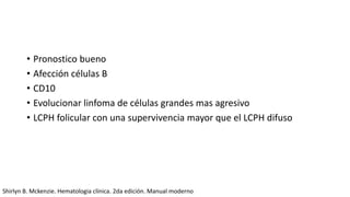 • Pronostico bueno
• Afección células B
• CD10
• Evolucionar linfoma de células grandes mas agresivo
• LCPH folicular con una supervivencia mayor que el LCPH difuso
Shirlyn B. Mckenzie. Hematologia clínica. 2da edición. Manual moderno
 