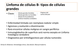 Linfoma de células B- tipos de células
grandes
• Clases
• Enfermedad limitada con reemplazo nodular simple
• Agresivas y evolución a diseminación
• Raro encontrar células malignas en sangre periférica
• Inmunoglobulina de superficie será norma excepto en Linfoma
histológico verdadero
• Diagnostico por eritrofagocitosis por células tumorales
- Células grandes hendidas
- Células grandes no hendidas
- Células B inmunoblastica
- Linfoma histolitico verdadero
Originan del
centro folicular
Shirlyn B. Mckenzie. Hematologia clínica. 2da edición. Manual moderno
 