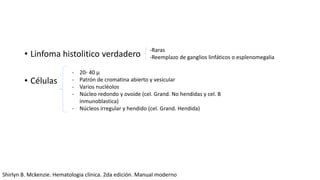 • Linfoma histolitico verdadero
• Células
-Raras
-Reemplazo de ganglios linfáticos o esplenomegalia
- 20- 40 μ
- Patrón de cromatina abierto y vesicular
- Varios nucléolos
- Núcleo redondo y ovoide (cel. Grand. No hendidas y cel. B
inmunoblastica)
- Núcleos irregular y hendido (cel. Grand. Hendida)
Shirlyn B. Mckenzie. Hematologia clínica. 2da edición. Manual moderno
 