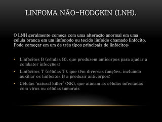 LINFOMA NÃO-HODGKIN (LNH).
O LNH geralmente começa com uma alteração anormal em uma
célula branca em um linfonodo ou tecido linfoide chamado linfócito.
Pode começar em um de três tipos principais de linfócitos:
• Linfócitos B (células B), que produzem anticorpos para ajudar a
combater infecções;
• Linfócitos T (células T), que têm diversas funções, incluindo
auxiliar os linfócitos B a produzir anticorpos;
• Células ‘natural killer’ (NK), que atacam as células infectadas
com vírus ou células tumorais
 