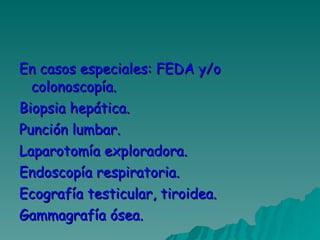En casos especiales: FEDA y/o colonoscopía. Biopsia hepática. Punción lumbar. Laparotomía exploradora. Endoscopía respiratoria.  Ecografía testicular, tiroidea. Gammagrafía ósea. 