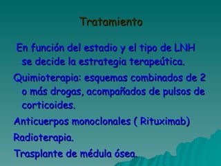 Tratamiento En función del estadio y el tipo de LNH se decide la estrategia terapeútica. Quimioterapia: esquemas combinados de 2 o más drogas, acompañados de pulsos de corticoides. Anticuerpos monoclonales ( Rituximab) Radioterapia. Trasplante de médula ósea. 